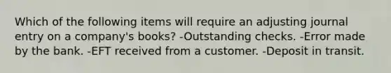 Which of the following items will require an adjusting journal entry on a company's books? -Outstanding checks. -Error made by the bank. -EFT received from a customer. -Deposit in transit.