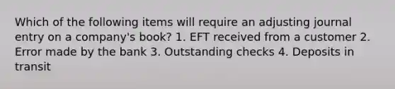 Which of the following items will require an adjusting journal entry on a company's book? 1. EFT received from a customer 2. Error made by the bank 3. Outstanding checks 4. Deposits in transit