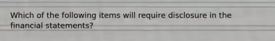 Which of the following items will require disclosure in the financial statements?
