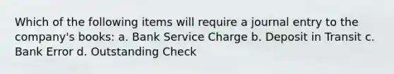 Which of the following items will require a journal entry to the company's books: a. Bank Service Charge b. Deposit in Transit c. Bank Error d. Outstanding Check