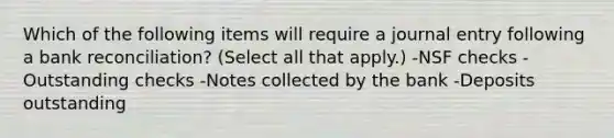 Which of the following items will require a journal entry following a bank reconciliation? (Select all that apply.) -NSF checks -Outstanding checks -Notes collected by the bank -Deposits outstanding