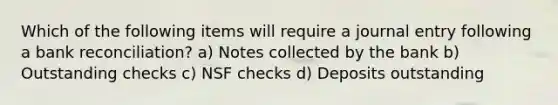 Which of the following items will require a journal entry following a bank reconciliation? a) Notes collected by the bank b) Outstanding checks c) NSF checks d) Deposits outstanding