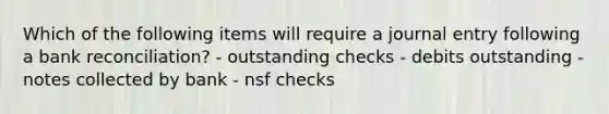 Which of the following items will require a journal entry following a bank reconciliation? - outstanding checks - debits outstanding - notes collected by bank - nsf checks