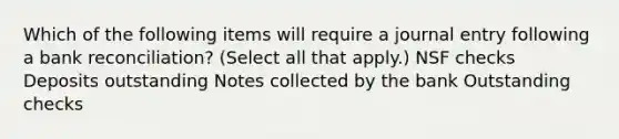 Which of the following items will require a journal entry following a bank reconciliation? (Select all that apply.) NSF checks Deposits outstanding Notes collected by the bank Outstanding checks