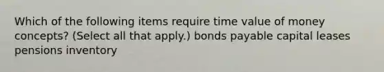 Which of the following items require time value of money concepts? (Select all that apply.) bonds payable capital leases pensions inventory