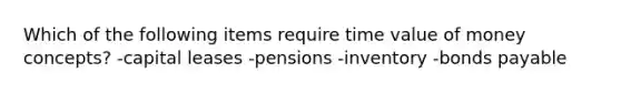 Which of the following items require time value of money concepts? -capital leases -pensions -inventory -bonds payable