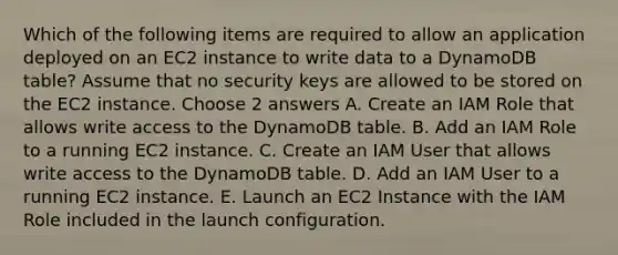 Which of the following items are required to allow an application deployed on an EC2 instance to write data to a DynamoDB table? Assume that no security keys are allowed to be stored on the EC2 instance. Choose 2 answers A. Create an IAM Role that allows write access to the DynamoDB table. B. Add an IAM Role to a running EC2 instance. C. Create an IAM User that allows write access to the DynamoDB table. D. Add an IAM User to a running EC2 instance. E. Launch an EC2 Instance with the IAM Role included in the launch configuration.