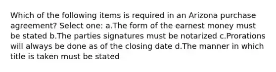 Which of the following items is required in an Arizona purchase agreement? Select one: a.The form of the earnest money must be stated b.The parties signatures must be notarized c.Prorations will always be done as of the closing date d.The manner in which title is taken must be stated