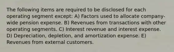 The following items are required to be disclosed for each operating segment except: A) Factors used to allocate company-wide pension expense. B) Revenues from transactions with other operating segments. C) Interest revenue and interest expense. D) Depreciation, depletion, and amortization expense. E) Revenues from external customers.