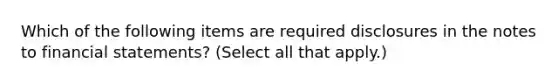 Which of the following items are required disclosures in the notes to financial statements? (Select all that apply.)