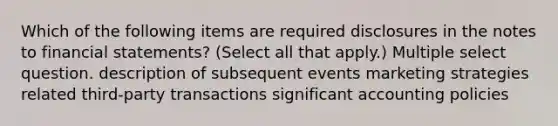 Which of the following items are required disclosures in the notes to financial statements? (Select all that apply.) Multiple select question. description of subsequent events marketing strategies related third-party transactions significant accounting policies