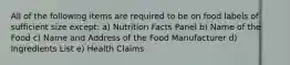 All of the following items are required to be on food labels of sufficient size except: a) Nutrition Facts Panel b) Name of the Food c) Name and Address of the Food Manufacturer d) Ingredients List e) Health Claims