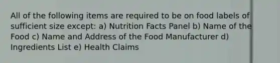 All of the following items are required to be on food labels of sufficient size except: a) Nutrition Facts Panel b) Name of the Food c) Name and Address of the Food Manufacturer d) Ingredients List e) Health Claims