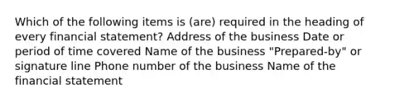 Which of the following items is (are) required in the heading of every financial statement? Address of the business Date or period of time covered Name of the business "Prepared-by" or signature line Phone number of the business Name of the financial statement