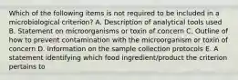 Which of the following items is not required to be included in a microbiological criterion? A. Description of analytical tools used B. Statement on microorganisms or toxin of concern C. Outline of how to prevent contamination with the microorganism or toxin of concern D. Information on the sample collection protocols E. A statement identifying which food ingredient/product the criterion pertains to