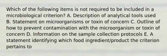 Which of the following items is not required to be included in a microbiological criterion? A. Description of analytical tools used B. Statement on microorganisms or toxin of concern C. Outline of how to prevent contamination with the microorganism or toxin of concern D. Information on the sample collection protocols E. A statement identifying which food ingredient/product the criterion pertains to