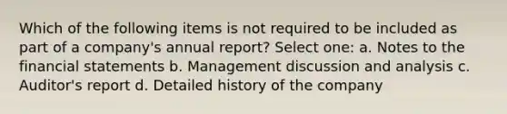 Which of the following items is not required to be included as part of a company's annual report? Select one: a. Notes to the financial statements b. Management discussion and analysis c. Auditor's report d. Detailed history of the company