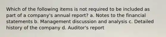 Which of the following items is not required to be included as part of a company's annual report? a. Notes to the financial statements b. Management discussion and analysis c. Detailed history of the company d. Auditor's report