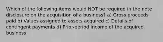 Which of the following items would NOT be required in the note disclosure on the acquisition of a business? a) Gross proceeds paid b) Values assigned to assets acquired c) Details of contingent payments d) Prior-period income of the acquired business