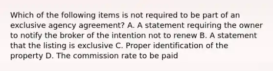 Which of the following items is not required to be part of an exclusive agency agreement? A. A statement requiring the owner to notify the broker of the intention not to renew B. A statement that the listing is exclusive C. Proper identification of the property D. The commission rate to be paid