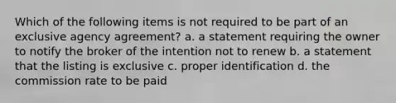 Which of the following items is not required to be part of an exclusive agency agreement? a. a statement requiring the owner to notify the broker of the intention not to renew b. a statement that the listing is exclusive c. proper identification d. the commission rate to be paid