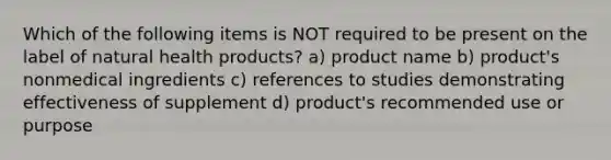 Which of the following items is NOT required to be present on the label of natural health products? a) product name b) product's nonmedical ingredients c) references to studies demonstrating effectiveness of supplement d) product's recommended use or purpose