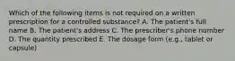 Which of the following items is not required on a written prescription for a controlled substance? A. The patient's full name B. The patient's address C. The prescriber's phone number D. The quantity prescribed E. The dosage form (e.g., tablet or capsule)