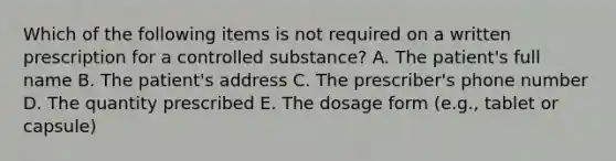 Which of the following items is not required on a written prescription for a controlled substance? A. The patient's full name B. The patient's address C. The prescriber's phone number D. The quantity prescribed E. The dosage form (e.g., tablet or capsule)