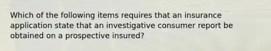 Which of the following items requires that an insurance application state that an investigative consumer report be obtained on a prospective insured?