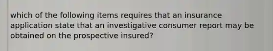 which of the following items requires that an insurance application state that an investigative consumer report may be obtained on the prospective insured?