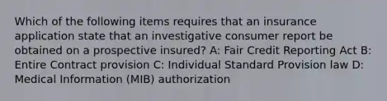 Which of the following items requires that an insurance application state that an investigative consumer report be obtained on a prospective insured? A: Fair Credit Reporting Act B: Entire Contract provision C: Individual Standard Provision law D: Medical Information (MIB) authorization