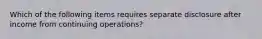 Which of the following items requires separate disclosure after income from continuing operations?