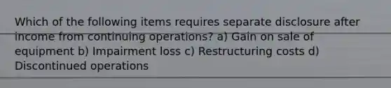 Which of the following items requires separate disclosure after income from continuing operations? a) Gain on sale of equipment b) Impairment loss c) Restructuring costs d) Discontinued operations