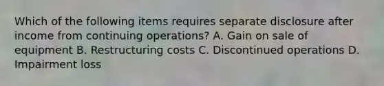 Which of the following items requires separate disclosure after income from continuing operations? A. Gain on sale of equipment B. Restructuring costs C. Discontinued operations D. Impairment loss