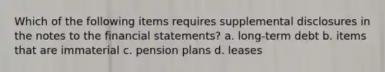 Which of the following items requires supplemental disclosures in the notes to the <a href='https://www.questionai.com/knowledge/kFBJaQCz4b-financial-statements' class='anchor-knowledge'>financial statements</a>? a. long-term debt b. items that are immaterial c. pension plans d. leases