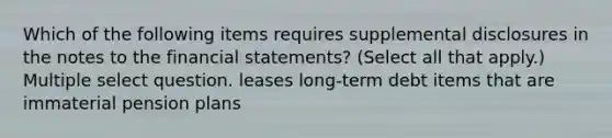 Which of the following items requires supplemental disclosures in the notes to the <a href='https://www.questionai.com/knowledge/kFBJaQCz4b-financial-statements' class='anchor-knowledge'>financial statements</a>? (Select all that apply.) Multiple select question. leases long-term debt items that are immaterial pension plans