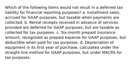 Which of the following items would not result in a deferred tax liability for financial reporting purposes? a. Installment sales, accrued for GAAP purposes, but taxable when payments are collected. b. Rental receipts received in advance of services provided are deferred for GAAP purposes, but are taxable as collected for tax purposes. c. Six-month prepaid insurance amount, recognized as prepaid expense for GAAP purposes, but deductible when paid for tax purposes. d. Depreciation of equipment in its first year of purchase, calculated under the straight-line method for GAAP purposes, but under MACRS for tax purposes.