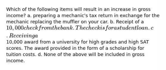 Which of the following items will result in an increase in gross income? a. preparing a mechanic's tax return in exchange for the mechanic replacing the muffler on your car. b. Receipt of a 10,000 check from the bank. The check is for a student loan. c. Receiving a10,000 award from a university for high grades and high SAT scores. The award provided in the form of a scholarship for tuition costs. d. None of the above will be included in gross income.