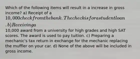 Which of the following items will result in a increase in gross income? a) Receipt of a 10,000 check from the bank. The check is for a student loan. b) Receiving a10,000 award from a university for high grades and high SAT scores. The award is used to pay tuition. c) Preparing a mechanic's tax return in exchange for the mechanic replacing the muffler on your car. d) None of the above will be included in gross income.