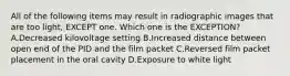 All of the following items may result in radiographic images that are too light, EXCEPT one. Which one is the EXCEPTION? A.Decreased kilovoltage setting B.Increased distance between open end of the PID and the film packet C.Reversed film packet placement in the oral cavity D.Exposure to white light