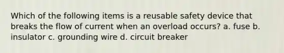 Which of the following items is a reusable safety device that breaks the flow of current when an overload occurs? a. fuse b. insulator c. grounding wire d. circuit breaker