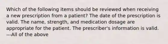 Which of the following items should be reviewed when receiving a new prescription from a patient? The date of the prescription is valid. The name, strength, and medication dosage are appropriate for the patient. The prescriber's information is valid. ---All of the above