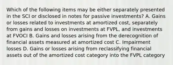 Which of the following items may be either separately presented in the SCI or disclosed in notes for passive investments? A. Gains or losses related to investments at amortized cost, separately from gains and losses on investments at FVPL, and investments at FVOCI B. Gains and losses arising from the derecognition of financial assets measured at amortized cost C. Impairment losses D. Gains or losses arising from reclassifying financial assets out of the amortized cost category into the FVPL category