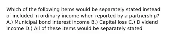 Which of the following items would be separately stated instead of included in ordinary income when reported by a partnership? A.) Municipal bond interest income B.) Capital loss C.) Dividend income D.) All of these items would be separately stated