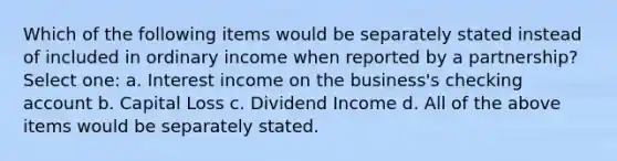 Which of the following items would be separately stated instead of included in ordinary income when reported by a partnership? Select one: a. Interest income on the business's checking account b. Capital Loss c. Dividend Income d. All of the above items would be separately stated.