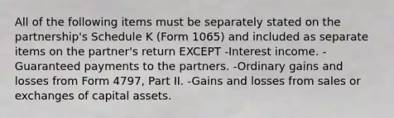 All of the following items must be separately stated on the partnership's Schedule K (Form 1065) and included as separate items on the partner's return EXCEPT -Interest income. -Guaranteed payments to the partners. -Ordinary gains and losses from Form 4797, Part II. -Gains and losses from sales or exchanges of capital assets.