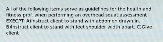 All of the following items serve as guidelines for the health and fitness prof. when performing an overhead squat assessment EXECPT: A)Instruct client to stand with abdomen drawn in. B)Instruct client to stand with feet shoulder width apart. C)Give client