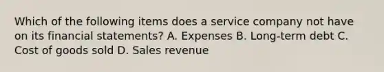 Which of the following items does a service company not have on its <a href='https://www.questionai.com/knowledge/kFBJaQCz4b-financial-statements' class='anchor-knowledge'>financial statements</a>? A. Expenses B. Long-term debt C. Cost of goods sold D. Sales revenue