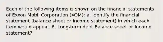 Each of the following items is shown on the <a href='https://www.questionai.com/knowledge/kFBJaQCz4b-financial-statements' class='anchor-knowledge'>financial statements</a> of Exxon Mobil Corporation (XOM): a. Identify the financial statement (balance sheet or <a href='https://www.questionai.com/knowledge/kCPMsnOwdm-income-statement' class='anchor-knowledge'>income statement</a>) in which each item would appear. 8. Long-term debt Balance sheet or Income statement?