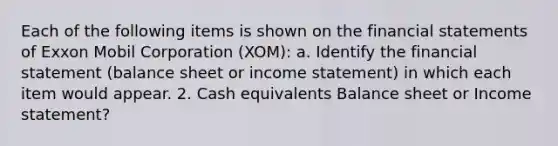 Each of the following items is shown on the financial statements of Exxon Mobil Corporation (XOM): a. Identify the financial statement (balance sheet or income statement) in which each item would appear. 2. Cash equivalents Balance sheet or Income statement?